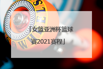 「女篮亚洲杯篮球赛2021赛程」女篮亚洲杯篮球赛2021赛程比分